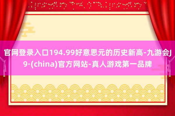 官网登录入口194.99好意思元的历史新高-九游会J9·(china)官方网站-真人游戏第一品牌