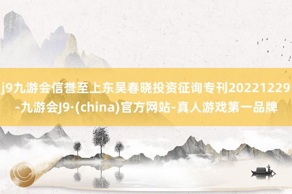 j9九游会信誉至上东吴春晓投资征询专刊20221229-九游会J9·(china)官方网站-真人游戏第一品牌