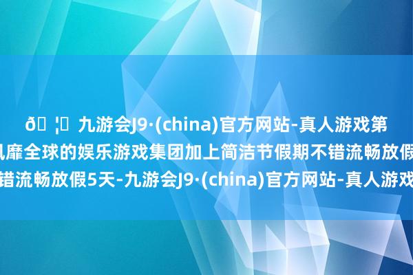 🦄九游会J9·(china)官方网站-真人游戏第一品牌【登录入口】风靡全球的娱乐游戏集团加上简洁节假期不错流畅放假5天-九游会J9·(china)官方网站-真人游戏第一品牌