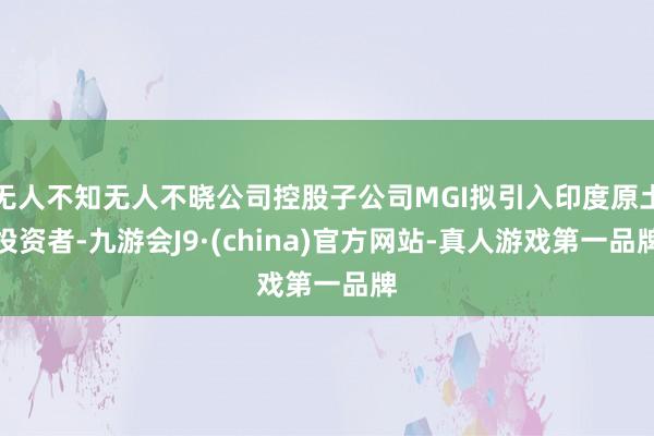 无人不知无人不晓公司控股子公司MGI拟引入印度原土投资者-九游会J9·(china)官方网站-真人游戏第一品牌