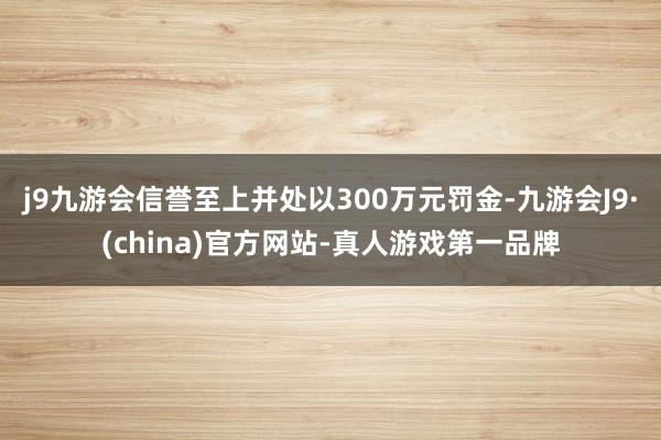 j9九游会信誉至上并处以300万元罚金-九游会J9·(china)官方网站-真人游戏第一品牌