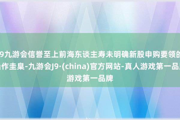 j9九游会信誉至上前海东谈主寿未明确新股申购要领的操作圭臬-九游会J9·(china)官方网站-真人游戏第一品牌