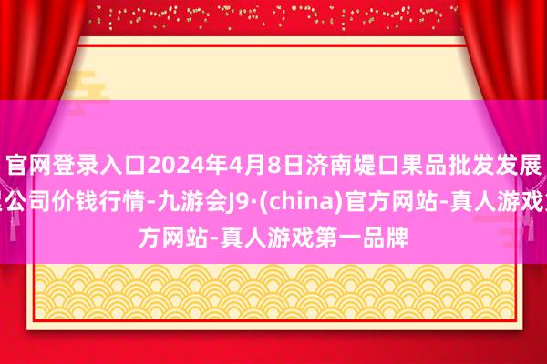 官网登录入口2024年4月8日济南堤口果品批发发展有限拖累公司价钱行情-九游会J9·(china)官方网站-真人游戏第一品牌