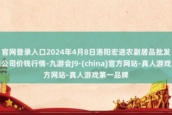 官网登录入口2024年4月8日洛阳宏进农副居品批发市集有限公司价钱行情-九游会J9·(china)官方网站-真人游戏第一品牌