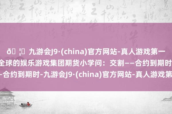 🦄九游会J9·(china)官方网站-真人游戏第一品牌【登录入口】风靡全球的娱乐游戏集团期货小学问：交割——合约到期时-九游会J9·(china)官方网站-真人游戏第一品牌