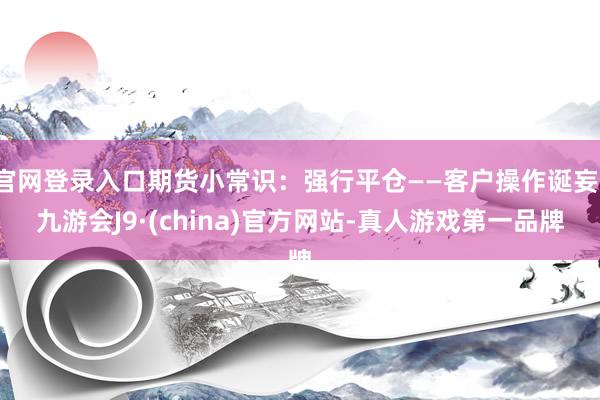 官网登录入口期货小常识：强行平仓——客户操作诞妄-九游会J9·(china)官方网站-真人游戏第一品牌