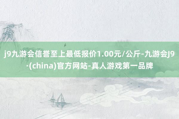 j9九游会信誉至上最低报价1.00元/公斤-九游会J9·(china)官方网站-真人游戏第一品牌