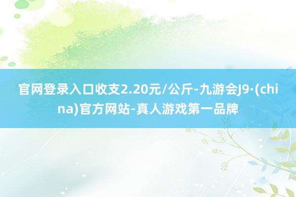 官网登录入口收支2.20元/公斤-九游会J9·(china)官方网站-真人游戏第一品牌