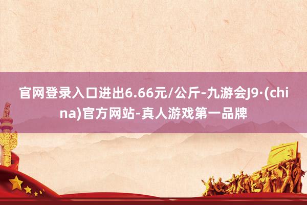 官网登录入口进出6.66元/公斤-九游会J9·(china)官方网站-真人游戏第一品牌