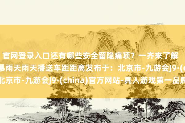 官网登录入口还有哪些安全留隐痛项？一齐来了解  开端：国度救急播送暴雨天雨天播送车距距离发布于：北京市-九游会J9·(china)官方网站-真人游戏第一品牌