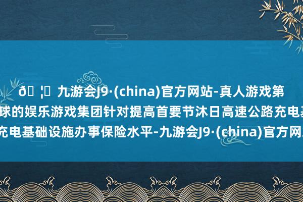 🦄九游会J9·(china)官方网站-真人游戏第一品牌【登录入口】风靡全球的娱乐游戏集团针对提高首要节沐日高速公路充电基础设施办事保险水平-九游会J9·(china)官方网站-真人游戏第一品牌