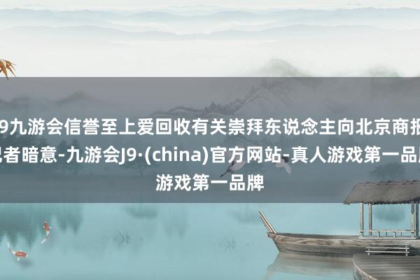 j9九游会信誉至上爱回收有关崇拜东说念主向北京商报记者暗意-九游会J9·(china)官方网站-真人游戏第一品牌