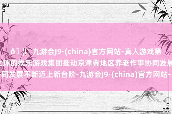 🦄九游会J9·(china)官方网站-真人游戏第一品牌【登录入口】风靡全球的娱乐游戏集团推动京津冀地区养老作事协同发展不断迈上新台阶-九游会J9·(china)官方网站-真人游戏第一品牌