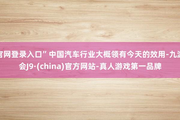 官网登录入口”中国汽车行业大概领有今天的效用-九游会J9·(china)官方网站-真人游戏第一品牌