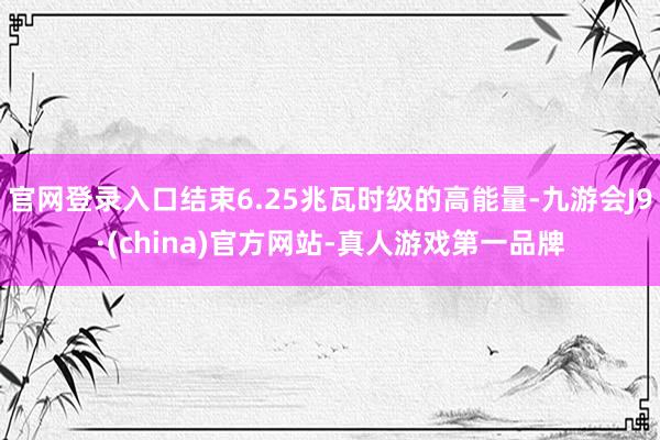 官网登录入口结束6.25兆瓦时级的高能量-九游会J9·(china)官方网站-真人游戏第一品牌