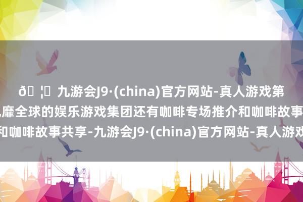 🦄九游会J9·(china)官方网站-真人游戏第一品牌【登录入口】风靡全球的娱乐游戏集团还有咖啡专场推介和咖啡故事共享-九游会J9·(china)官方网站-真人游戏第一品牌