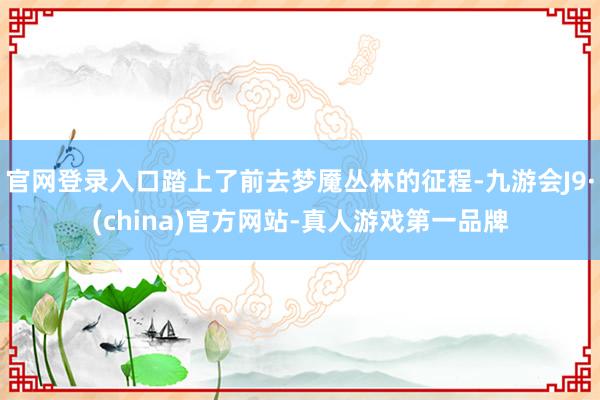 官网登录入口踏上了前去梦魇丛林的征程-九游会J9·(china)官方网站-真人游戏第一品牌