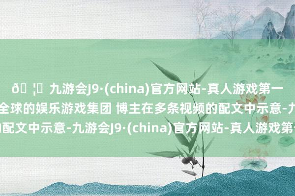 🦄九游会J9·(china)官方网站-真人游戏第一品牌【登录入口】风靡全球的娱乐游戏集团 博主在多条视频的配文中示意-九游会J9·(china)官方网站-真人游戏第一品牌