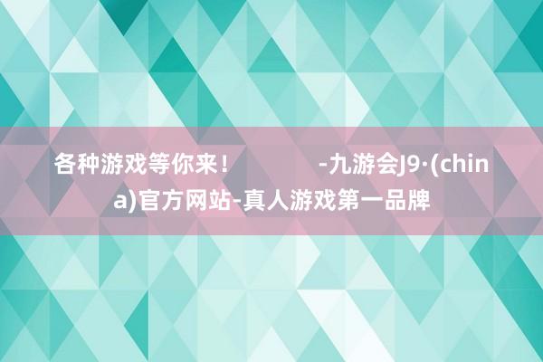 各种游戏等你来！            -九游会J9·(china)官方网站-真人游戏第一品牌