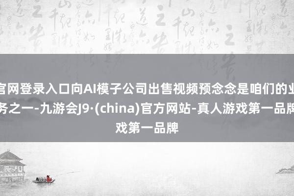 官网登录入口向AI模子公司出售视频预念念是咱们的业务之一-九游会J9·(china)官方网站-真人游戏第一品牌