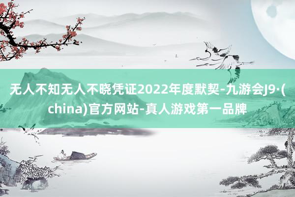 无人不知无人不晓凭证2022年度默契-九游会J9·(china)官方网站-真人游戏第一品牌