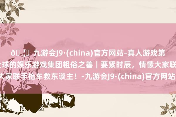 🦄九游会J9·(china)官方网站-真人游戏第一品牌【登录入口】风靡全球的娱乐游戏集团粗俗之善｜要紧时辰，情愫大家联手抬车救东谈主！-九游会J9·(china)官方网站-真人游戏第一品牌