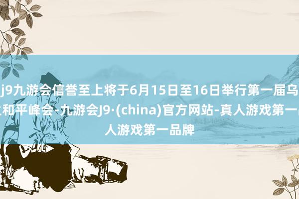 j9九游会信誉至上将于6月15日至16日举行第一届乌克兰和平峰会-九游会J9·(china)官方网站-真人游戏第一品牌