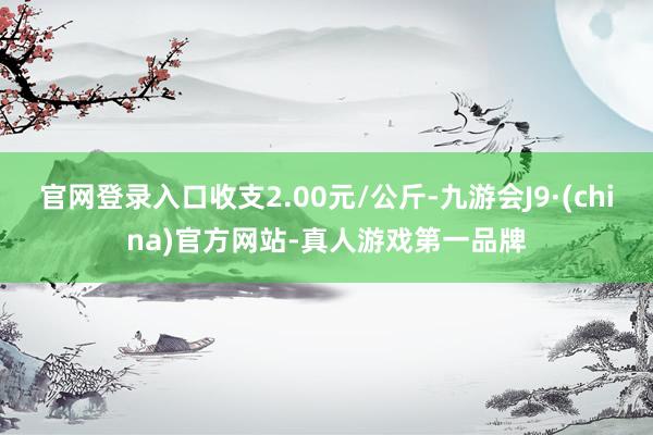 官网登录入口收支2.00元/公斤-九游会J9·(china)官方网站-真人游戏第一品牌