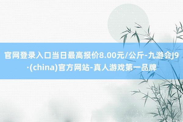 官网登录入口当日最高报价8.00元/公斤-九游会J9·(china)官方网站-真人游戏第一品牌