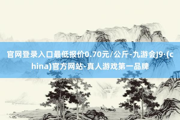 官网登录入口最低报价0.70元/公斤-九游会J9·(china)官方网站-真人游戏第一品牌