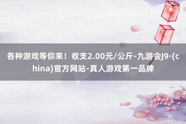 各种游戏等你来！收支2.00元/公斤-九游会J9·(china)官方网站-真人游戏第一品牌