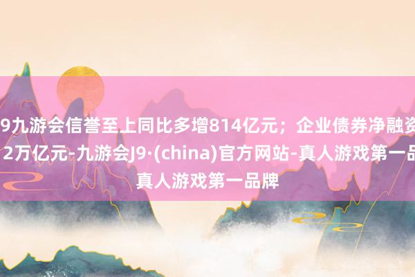 j9九游会信誉至上同比多增814亿元；企业债券净融资1.12万亿元-九游会J9·(china)官方网站-真人游戏第一品牌