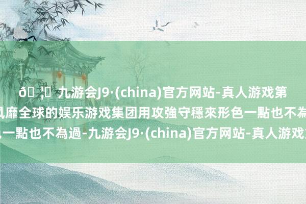 🦄九游会J9·(china)官方网站-真人游戏第一品牌【登录入口】风靡全球的娱乐游戏集团用攻強守穩來形色一點也不為過-九游会J9·(china)官方网站-真人游戏第一品牌