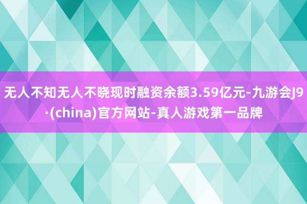 无人不知无人不晓现时融资余额3.59亿元-九游会J9·(china)官方网站-真人游戏第一品牌