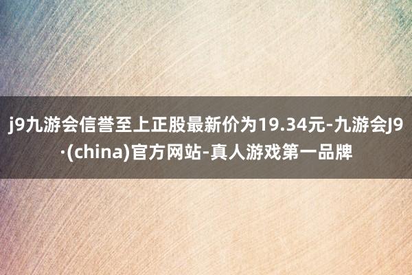 j9九游会信誉至上正股最新价为19.34元-九游会J9·(china)官方网站-真人游戏第一品牌