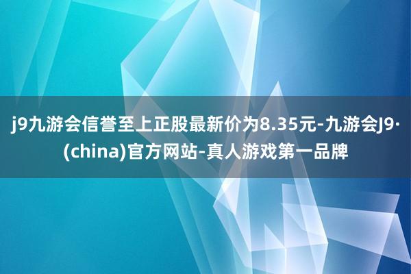 j9九游会信誉至上正股最新价为8.35元-九游会J9·(china)官方网站-真人游戏第一品牌