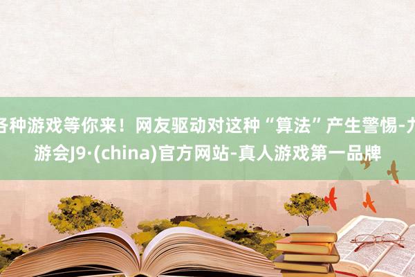 各种游戏等你来！网友驱动对这种“算法”产生警惕-九游会J9·(china)官方网站-真人游戏第一品牌