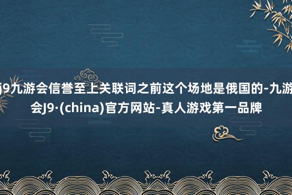 j9九游会信誉至上关联词之前这个场地是俄国的-九游会J9·(china)官方网站-真人游戏第一品牌