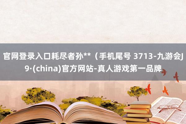 官网登录入口耗尽者孙**（手机尾号 3713-九游会J9·(china)官方网站-真人游戏第一品牌