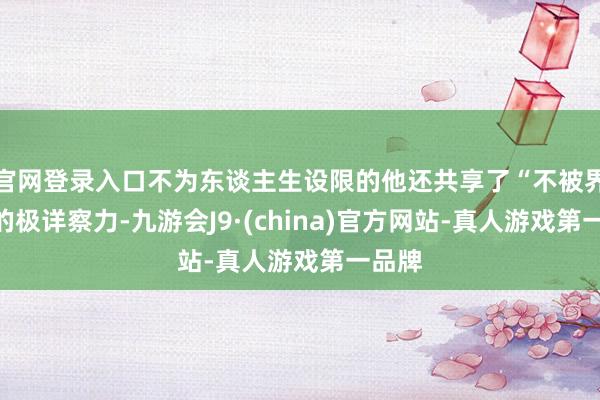 官网登录入口不为东谈主生设限的他还共享了“不被界说”的极详察力-九游会J9·(china)官方网站-真人游戏第一品牌