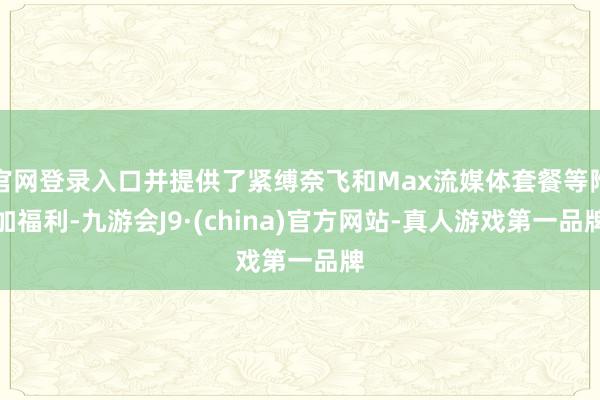 官网登录入口并提供了紧缚奈飞和Max流媒体套餐等附加福利-九游会J9·(china)官方网站-真人游戏第一品牌