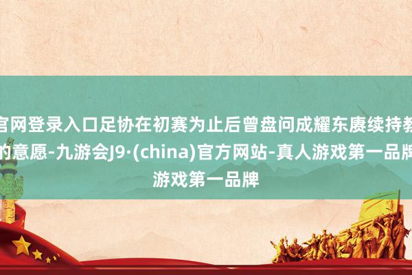 官网登录入口足协在初赛为止后曾盘问成耀东赓续持教的意愿-九游会J9·(china)官方网站-真人游戏第一品牌