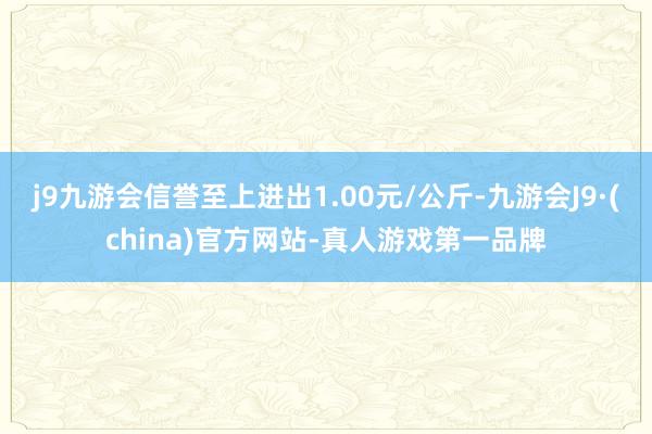 j9九游会信誉至上进出1.00元/公斤-九游会J9·(china)官方网站-真人游戏第一品牌