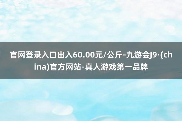 官网登录入口出入60.00元/公斤-九游会J9·(china)官方网站-真人游戏第一品牌