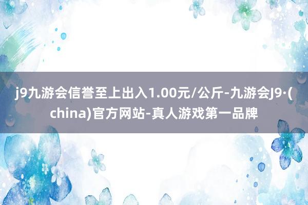 j9九游会信誉至上出入1.00元/公斤-九游会J9·(china)官方网站-真人游戏第一品牌