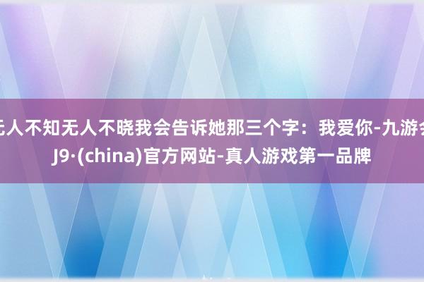 无人不知无人不晓我会告诉她那三个字：我爱你-九游会J9·(china)官方网站-真人游戏第一品牌