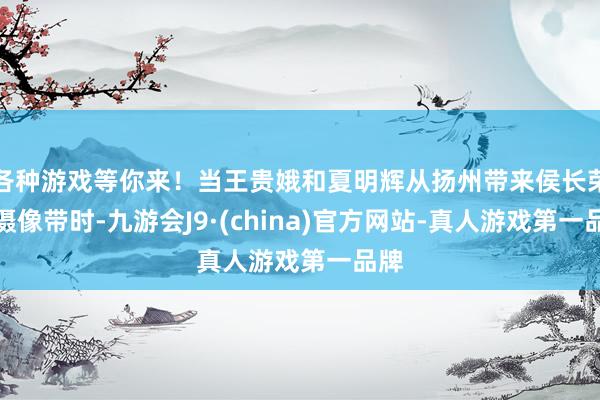 各种游戏等你来！当王贵娥和夏明辉从扬州带来侯长荣的摄像带时-九游会J9·(china)官方网站-真人游戏第一品牌