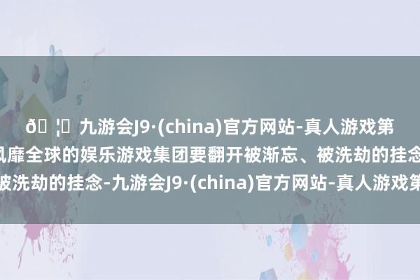 🦄九游会J9·(china)官方网站-真人游戏第一品牌【登录入口】风靡全球的娱乐游戏集团要翻开被渐忘、被洗劫的挂念-九游会J9·(china)官方网站-真人游戏第一品牌