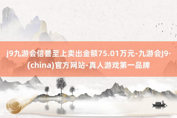 j9九游会信誉至上卖出金额75.01万元-九游会J9·(china)官方网站-真人游戏第一品牌