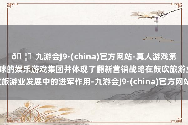 🦄九游会J9·(china)官方网站-真人游戏第一品牌【登录入口】风靡全球的娱乐游戏集团并体现了翻新营销战略在鼓吹旅游业发展中的进军作用-九游会J9·(china)官方网站-真人游戏第一品牌